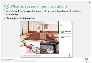 2014 i.school All Rights Reserved.
This material shall be the sole and exclusive property of i.school at The University of Tokyo and
shall not be used for any other purpose nor disclosed to any other party without i.school’s written
consent.
41
	
  
41
③ What is research on inspiration?	
▶  Intention: Encourage discovery of new combinations of existing
knowledge 	
  
▶  Example of a deliverable:	
  
2014 i.school All Rights Reserved.
This material shall be the sole and exclusive property of i.school at The University of Tokyo and shall not
be used for any other purpose nor disclosed to any other party without i.school’s written consent.
40
特徴
▶  ちゃぶ台に温熱器具を合体させ、
足を温める。
▶  布団と共に用いて、保温性を確保
する。
▶  人だけではなく、猫も集いたくな
る心地良さ。
こたつ
 