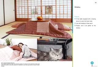 2014 i.school All Rights Reserved.
This material shall be the sole and exclusive property of i.school at The University of Tokyo and
shall not be used for any other purpose nor disclosed to any other party without i.school’s written
consent.
42
Features	
  
▶  A low table equipped with a heating
device to warm the lower body	
  
▶  Use with bedding to keep warm	
  
▶  People, and a cat gather at the
kotatsu.	
  
Kotatsu
 