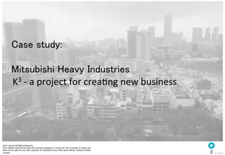 2014 i.school All Rights Reserved.
This material shall be the sole and exclusive property of i.school at The University of Tokyo and
shall not be used for any other purpose nor disclosed to any other party without i.school’s written
consent.
43
	
  
43
Case study:	
  
	
  
Mitsubishi Heavy Industries	
  
	
  K3	
  -­‐	
  a	
  project	
  for	
  creaMng	
  new	
  business	
  
 