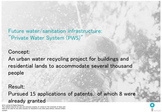 2014 i.school All Rights Reserved.
This material shall be the sole and exclusive property of i.school at The University of Tokyo and
shall not be used for any other purpose nor disclosed to any other party without i.school’s written
consent.
44
	
  
44
Future water/sanitation infrastructure: 	
  
"Private Water System (PWS)"	
  
	
  
Concept:	
  
An urban water recycling project for buildings and
residential lands to accommodate several thousand
people	
  
	
  
Result:	
  
Pursued 15 applications of patents, of which 8 were
already granted	
  
 