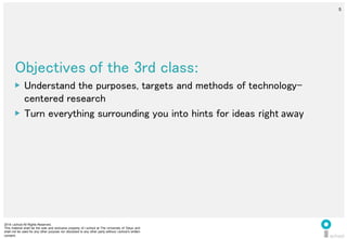 2014 i.school All Rights Reserved.
This material shall be the sole and exclusive property of i.school at The University of Tokyo and
shall not be used for any other purpose nor disclosed to any other party without i.school’s written
consent.
5
	
  
5
Objectives	
  of the 3rd class:	
  
▶  Understand the purposes, targets and methods of technology-
centered research	
  
▶  Turn everything surrounding you into hints for ideas right	
  away	
  
 