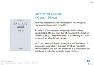 2014 i.school All Rights Reserved.
This material shall be the sole and exclusive property of i.school at The University of Tokyo and
shall not be used for any other purpose nor disclosed to any other party without i.school’s written
consent.
51
	
  
51
Teaches past results and challenges of technological
management approach (= MOT).	
  
	
  
A method of managing existing projects (including
upgrades) is different from that of managing the creation
of new projects. Companies need both existing and new
projects (two wheels) to innovate.	
  
	
  
MOT has been mainly about analytical studies based on
successful examples in the past. What we need is to
raise awareness of that fact that MOT is a practical study
that has the potential to create future projects. 	
  
Innova'on	
  Strategy	
  	
  
(Kiyoshi Niwa)	
  
 