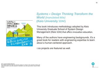 2014 i.school All Rights Reserved.
This material shall be the sole and exclusive property of i.school at The University of Tokyo and
shall not be used for any other purpose nor disclosed to any other party without i.school’s written
consent.
52
	
  
52
This book introduces methodology adopted by Keio
University Graduate School of System Design
Management (Keio SDM)	
  that	
  oﬀers	
  innovaMon	
  educaMon.	
  	
  
	
  
Many of the authors have engineering backgrounds. It's a
great book for readers with engineering expertise to learn
about a human-centered approach. 	
  
	
  
i.lab projects are featured as well.	
  
Systems × Design Thinking Transform the
World (translated	
  'tle)	
  
(Keio University SDM)	
  
 