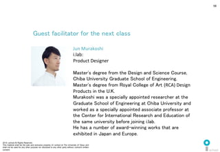 2014 i.school All Rights Reserved.
This material shall be the sole and exclusive property of i.school at The University of Tokyo and
shall not be used for any other purpose nor disclosed to any other party without i.school’s written
consent.
58
Guest facilitator for the next class	
  
Jun	
  Murakoshi	
  
i.lab:	
  
Product	
  Designer	
  
	
  
Master's degree from the Design and Science Course,
Chiba University Graduate School of Engineering.	
  
Master's degree from Royal College of Art (RCA)	
  Design	
  
Products in the U.K. 	
Murakoshi was a specially appointed researcher at the
Graduate School of Engineering at Chiba University and
worked as a specially appointed associate professor at
the Center for International Research and Education of
the same university before joining i.lab. 	
He has a number of award-winning works that are
exhibited in Japan and Europe.	
  
 