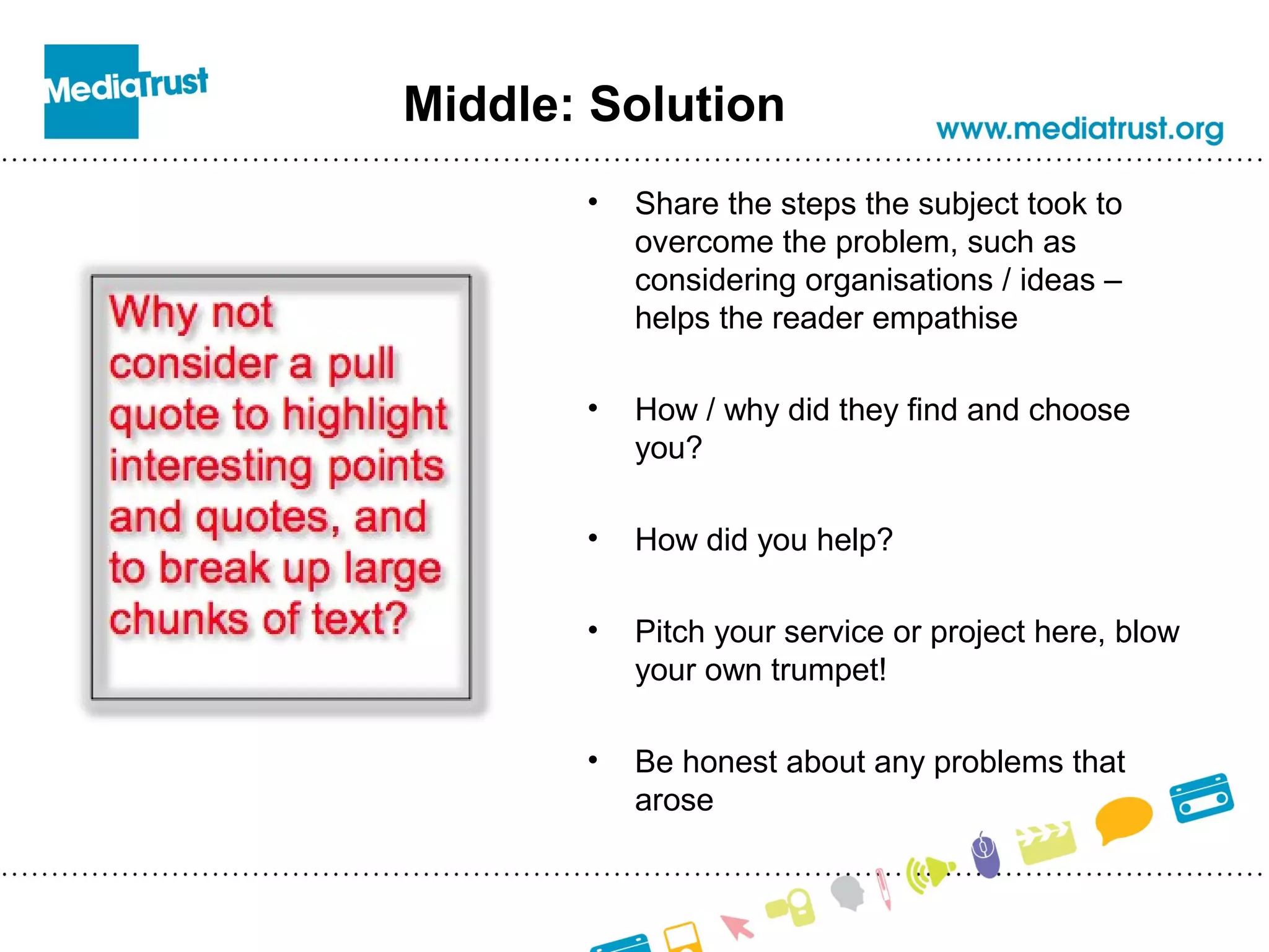 Middle: Solution
• Share the steps the subject took to
overcome the problem, such as
considering organisations / ideas –
helps the reader empathise
• How / why did they find and choose
you?
• How did you help?
• Pitch your service or project here, blow
your own trumpet!
• Be honest about any problems that
arose
 