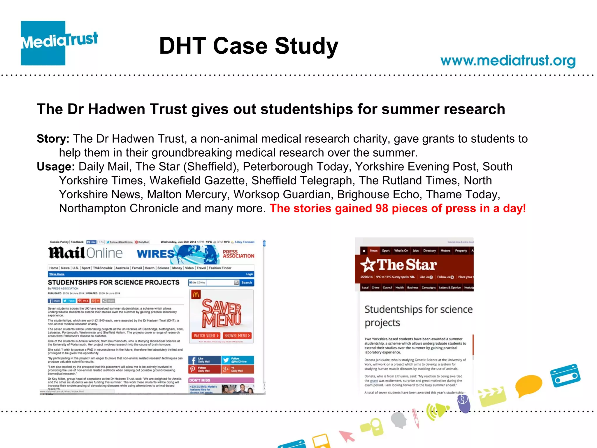 DHT Case Study
The Dr Hadwen Trust gives out studentships for summer research
Story: The Dr Hadwen Trust, a non-animal medical research charity, gave grants to students to
help them in their groundbreaking medical research over the summer.
Usage: Daily Mail, The Star (Sheffield), Peterborough Today, Yorkshire Evening Post, South
Yorkshire Times, Wakefield Gazette, Sheffield Telegraph, The Rutland Times, North
Yorkshire News, Malton Mercury, Worksop Guardian, Brighouse Echo, Thame Today,
Northampton Chronicle and many more. The stories gained 98 pieces of press in a day!
 