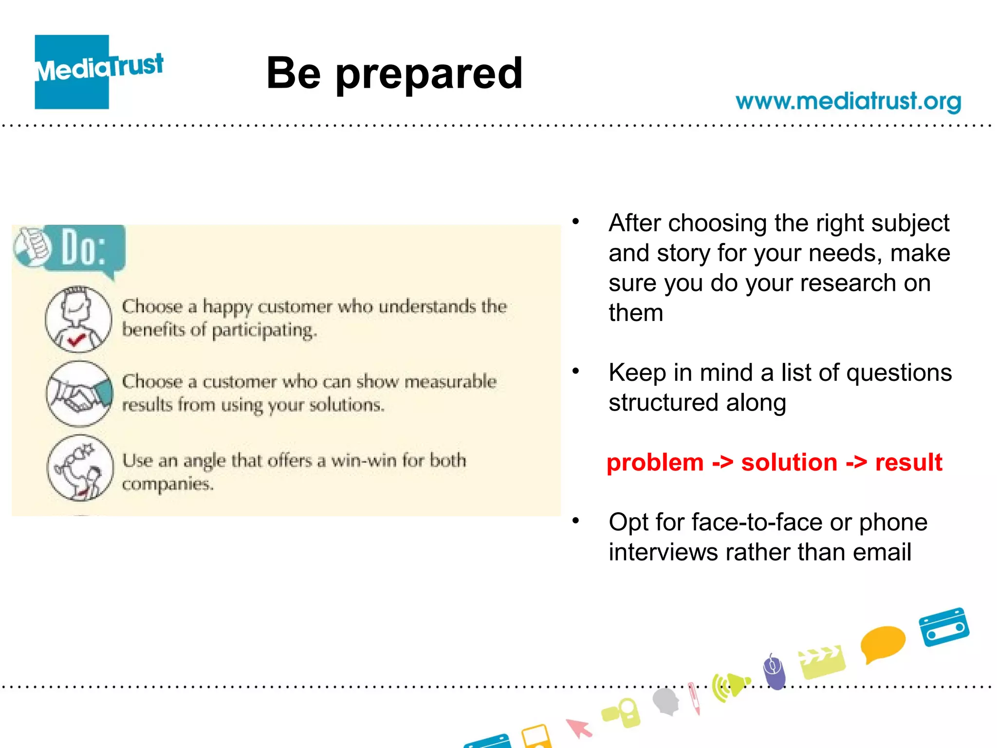 Be prepared
• After choosing the right subject
and story for your needs, make
sure you do your research on
them
• Keep in mind a list of questions
structured along
problem -> solution -> result
• Opt for face-to-face or phone
interviews rather than email
 