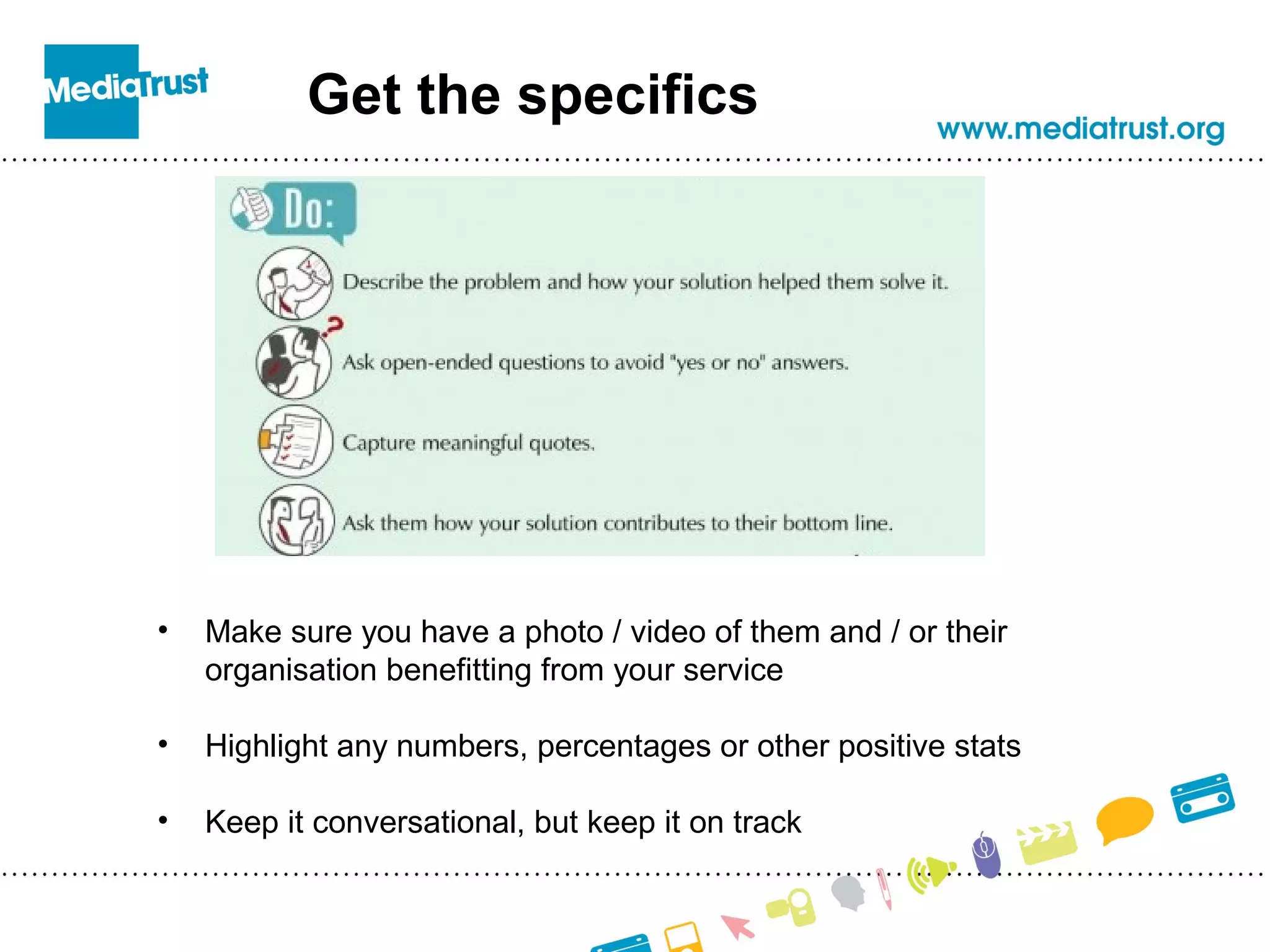 Get the specifics
• Make sure you have a photo / video of them and / or their
organisation benefitting from your service
• Highlight any numbers, percentages or other positive stats
• Keep it conversational, but keep it on track
 
