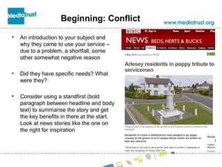 Beginning: Conflict
• An introduction to your subject and
why they came to use your service –
due to a problem, a shortfall, some
other somewhat negative reason
• Did they have specific needs? What
were they?
• Consider using a standfirst (bold
paragraph between headline and body
text) to summarise the story and get
the key benefits in there at the start.
Look at news stories like the one on
the right for inspiration
 