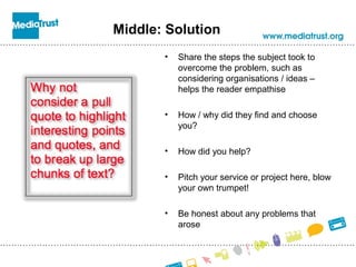 Middle: Solution
• Share the steps the subject took to
overcome the problem, such as
considering organisations / ideas –
helps the reader empathise
• How / why did they find and choose
you?
• How did you help?
• Pitch your service or project here, blow
your own trumpet!
• Be honest about any problems that
arose
 