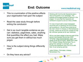 End: Outcome
• This is a summation of the positive effects
your organisation had upon the subject
• Read the case study through before
writing the conclusion
• Get in as much tangible evidence as you
can: statistics, pageviews, sales, anything
that quantifies the effect you had. Make
sure you get them in without too much
jargon
• How is the subject doing things differently
now?
• Do they have any advice?
 