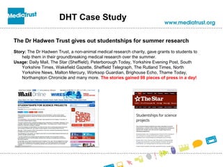DHT Case Study
The Dr Hadwen Trust gives out studentships for summer research
Story: The Dr Hadwen Trust, a non-animal medical research charity, gave grants to students to
help them in their groundbreaking medical research over the summer.
Usage: Daily Mail, The Star (Sheffield), Peterborough Today, Yorkshire Evening Post, South
Yorkshire Times, Wakefield Gazette, Sheffield Telegraph, The Rutland Times, North
Yorkshire News, Malton Mercury, Worksop Guardian, Brighouse Echo, Thame Today,
Northampton Chronicle and many more. The stories gained 98 pieces of press in a day!
 