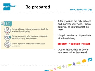 Be prepared
• After choosing the right subject
and story for your needs, make
sure you do your research on
them
• Keep in mind a list of questions
structured along
problem -> solution -> result
• Opt for face-to-face or phone
interviews rather than email
 