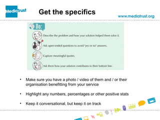 Get the specifics
• Make sure you have a photo / video of them and / or their
organisation benefitting from your service
• Highlight any numbers, percentages or other positive stats
• Keep it conversational, but keep it on track
 