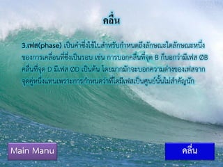 คลื่น
3.เฟส(phase) เป็นคาซึ่งใช้ในสาหรับกาหนดถึงลักษณะใดลักษณะหนึ่ง
ของการเคลื่อนที่ซึ่งเป็นรอบ เช่น การบอกคลื่นที่จุด B ก็บอกว่ามีเฟส ØB
คลื่นที่จุด D มีเฟส ØD เป็นต้น โดยมากมักจะบอกความต่างของเฟสจาก
จุดคู่หนึ่งแทนเพราะการกาหนดว่าที่ใดมีเฟสเป็นศูนย์นั้นไม่สาคัญนัก
Main Manu คลื่น
 