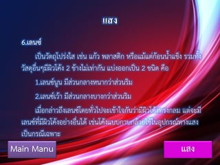 แสง
6.เลนซ์
เป็นวัตถุโปร่งใส เช่น แก้ว พลาสติก หรือแม้แต่ก้อนน้าแข็ง รวมทั้ง
วัสดุอื่นๆมีผิวโค้ง 2 ข้างไม่เท่ากัน แบ่งออกเป็น 2 ชนิด คือ
1.เลนซ์นูน มีส่วนกลางหนากว่าส่วนริม
2.เลนซ์เว้า มีส่วนกลางบางกว่าส่วนริม
เมื่อกล่าวถึงเลนซ์โดยทั่วไปจะเข้าใจกันว่ามีผิวโค้งทรงกลม แต่จะมี
เลนซ์ที่มีผิวโค้งอย่างอื่นได้ เช่นโค้งแบบกาบกล้วยใช้ในอุปกรณ์ทางแสง
เป็นกรณีเฉพาะ
Main Manu แสง
 
