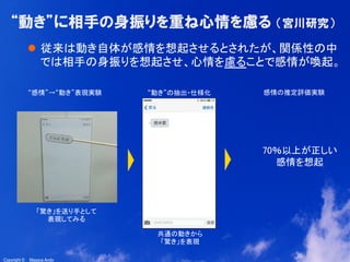 10
Copyright ©　Masaya AndoCopyright ©　Masaya Ando
“動き”に相手の身振りを重ね心情を慮る  （宮川研究）
l  従来は動き自体が感情を想起させるとされたが、関係性の中
では相手の身振りを想起させ、心情を慮ることで感情が喚起。	
“感情”→“動き”表現実験	
「驚き」を送り手として
表現してみる	
“動き”の抽出・仕様化	
 感情の推定評価実験	
70％以上が正しい
感情を想起	
共通の動きから
「驚き」を表現	
 