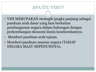APA ITU VISI??
 VISI MERUPAKAN strategik jangka panjang sebagai
panduan arah dasar yang luas berkaitan
pembangunan negara dalam hubungan dengan
perkembangan ekonomi dunia keseluruhannya.
 Memberi panduan arah tujuan.
 Memberi panduan sasaran negara (TAHAP
NEGARA MAJU SEPENUHNYA).
 