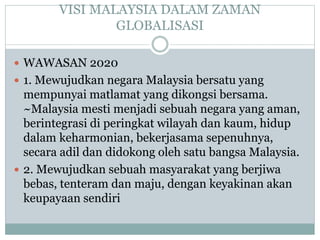 VISI MALAYSIA DALAM ZAMAN
GLOBALISASI
 WAWASAN 2020
 1. Mewujudkan negara Malaysia bersatu yang
mempunyai matlamat yang dikongsi bersama.
~Malaysia mesti menjadi sebuah negara yang aman,
berintegrasi di peringkat wilayah dan kaum, hidup
dalam keharmonian, bekerjasama sepenuhnya,
secara adil dan didokong oleh satu bangsa Malaysia.
 2. Mewujudkan sebuah masyarakat yang berjiwa
bebas, tenteram dan maju, dengan keyakinan akan
keupayaan sendiri
 