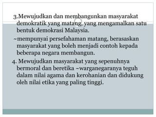 3.Mewujudkan dan membangunkan masyarakat
demokratik yang matang, yang mengamalkan satu
bentuk demokrasi Malaysia.
~mempunyai persefahaman matang, berasaskan
masyarakat yang boleh menjadi contoh kepada
beberapa negara membangun.
4. Mewujudkan masyarakat yang sepenuhnya
bermoral dan beretika ~warganegaranya teguh
dalam nilai agama dan kerohanian dan didukung
oleh nilai etika yang paling tinggi.
 