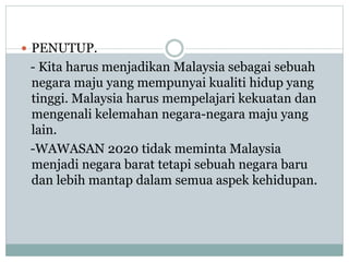  PENUTUP.
- Kita harus menjadikan Malaysia sebagai sebuah
negara maju yang mempunyai kualiti hidup yang
tinggi. Malaysia harus mempelajari kekuatan dan
mengenali kelemahan negara-negara maju yang
lain.
-WAWASAN 2020 tidak meminta Malaysia
menjadi negara barat tetapi sebuah negara baru
dan lebih mantap dalam semua aspek kehidupan.
 