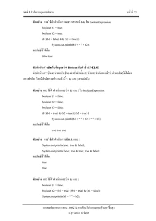 บทที่ 3 คําสั่งควบคุมการทํางาน หนาที่ 75
เอกสารประกอบการสอน 305272 การเขียนโปรแกรมคอมพิวเตอรขั้นสูง
อ.สุรางคนา ระวังยศ
ตัวอยาง การใชตัวดําเนินการตรรกศาสตร && ใน booleanExpression
boolean b1 = true;
boolean b2 = true;
if ( (b1 = false) && (b2 = false) )
System.out.println(b1 + “ ” + b2);
ผลลัพธที่ไดคือ
false true
ตัวดําเนินการบิทกับขอมูลชนิด Boolean กับคําสั่ง IF-ELSE
ตัวดําเนินการบิทจะหาผลลัพธของคําสั่งตัวตั้งและตัวกระทํากอน แลวนําคาผลลัพธที่ไดมา
กระทํากัน โดยมีลําดับการทํางานดังนี้ ^, & และ | ตามลําดับ
ตัวอยาง การใชตัวดําเนินการบิท & และ | ใน booleanExpression
boolean b1 = false;
boolean b2 = false;
boolean b3 = false;
if ( (b1 = true) & (b2 = true) | (b3 = true) )
System.out.println(b1 + “ ” + b2 + “ ” + b3);
ผลลัพธที่ไดคือ
true true true
ตัวอยาง การใชตัวดําเนินการบิท & และ |
System.out.println(true | true & false);
System.out.println(false | true & true | true & false);
ผลลัพธที่ไดคือ
true
true
ตัวอยาง การใชตัวดําเนินการบิท & และ |
boolean b1 = false;
boolean b2 = (b1 = true) | (b1 = true) & (b1 = false);
System.out.println(b1 + “ ” + b2);
 