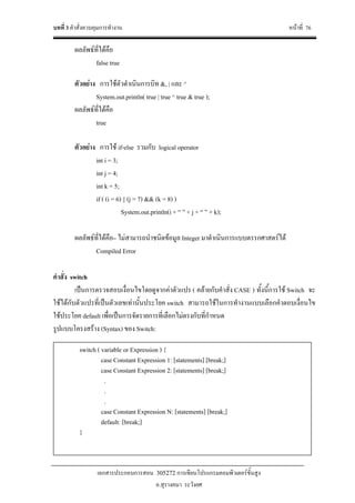 บทที่ 3 คําสั่งควบคุมการทํางาน หนาที่ 76
เอกสารประกอบการสอน 305272 การเขียนโปรแกรมคอมพิวเตอรขั้นสูง
อ.สุรางคนา ระวังยศ
ผลลัพธที่ไดคือ
false true
ตัวอยาง การใชตัวดําเนินการบิท &, | และ ^
System.out.println( true | true ^ true & true );
ผลลัพธที่ไดคือ
true
ตัวอยาง การใช if-else รวมกับ logical operator
int i = 3;
int j = 4;
int k = 5;
if ( (i = 6) || (j = 7) && (k = 8) )
System.out.println(i + “ ” + j + “ ” + k);
ผลลัพธที่ไดคือ– ไมสามารถนําชนิดขอมูล Integer มาดําเนินการแบบตรรกศาสตรได
Compiled Error
คําสั่ง switch
เปนการตรวจสอบเงื่อนไขโดยดูจากคาตัวแปร ( คลายกับคําสั่ง CASE ) ทั้งนี้การใช Switch จะ
ใชไดกับตัวแปรที่เปนตัวเลขเทานั้นประโยค switch สามารถใชในการทํางานแบบเลือกคําตอบเงื่อนไข
ใชประโยค default เพื่อเปนการจัดรายการที่เลือกไมตรงกับที่กําหนด
รูปแบบโครงสราง (Syntax) ของ Switch:
switch ( variable or Expression ) {
case Constant Expression 1: [statements] [break;]
case Constant Expression 2: [statements] [break;]
.
.
.
case Constant Expression N: [statements] [break;]
default: [break;]
}
 