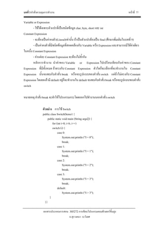 บทที่ 3 คําสั่งควบคุมการทํางาน หนาที่ 77
เอกสารประกอบการสอน 305272 การเขียนโปรแกรมคอมพิวเตอรขั้นสูง
อ.สุรางคนา ระวังยศ
Variable or Expression
- ใชไดเฉพาะตัวแปรที่เปนชนิดขอมูล char, byte, short และ int
Constant Expression
- จะตองเปนคาคงตัว(Literal)เทานั้น ถาเปนตัวแปรตองเปน final (ศึกษาเพิ่มเติมในบทที่ 9)
- เปนคาคงตัวที่มีชนิดขอมูลที่สอดคลองกับ Variable หรือ Expression และสามารถมีไดคาเดียว
ในหนึ่ง Constant Expression
- คาแตละ Constant Expression จะตองไมซ้ํากัน
หลักการทํางาน นําคาของ Variable or Expression ไปเปรียบเทียบกับคาของ Constant
Expression ที่มีทั้งหมด ถาตรงกับ Constant Expression ตัวใดก็จะเลือกที่จะทํางานใน Constant
Expression นั้นจนพบกับคําสั่ง break หรือจบรูปแบบของคําสั่ง switch แตถาไมตรงกับ Constant
Expression ใดเลยแลวมี default อยูก็จะทํางานใน default จนพบกับคําสั่ง break หรือจบรูปแบบของคําสั่ง
switch
หมายเหตุ คําสั่ง break จะทําใหโปรแกรมกระโดดออกไปทํางานนอกคําสั่ง switch
ตัวอยาง การใช Switch
public class SwitchDemo1 {
public static void main (String args[]) {
for (int i=0; i<6; i++)
switch (i) {
case 0:
System.out.println ("I = 0");
break;
case 1:
System.out.println ("I = 1");
break;
case 2:
System.out.println ("I = 2");
break;
case 3:
System.out.println ("I = 3");
break;
default:
System.out.println ("I > 3");
}
}}
 