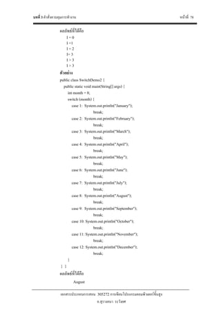 บทที่ 3 คําสั่งควบคุมการทํางาน หนาที่ 78
เอกสารประกอบการสอน 305272 การเขียนโปรแกรมคอมพิวเตอรขั้นสูง
อ.สุรางคนา ระวังยศ
ผลลัพธที่ไดคือ
I = 0
I =1
I = 2
I= 3
I > 3
I > 3
ตัวอยาง
public class SwitchDemo2 {
public static void main(String[] args) {
int month = 8;
switch (month) {
case 1: System.out.println("January");
break;
case 2: System.out.println("February");
break;
case 3: System.out.println("March");
break;
case 4: System.out.println("April");
break;
case 5: System.out.println("May");
break;
case 6: System.out.println("June");
break;
case 7: System.out.println("July");
break;
case 8: System.out.println("August");
break;
case 9: System.out.println("September");
break;
case 10: System.out.println("October");
break;
case 11: System.out.println("November");
break;
case 12: System.out.println("December");
break;
}
} }
ผลลัพธที่ไดคือ
August
 