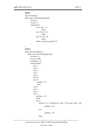 บทที่ 3 คําสั่งควบคุมการทํางาน หนาที่ 79
เอกสารประกอบการสอน 305272 การเขียนโปรแกรมคอมพิวเตอรขั้นสูง
อ.สุรางคนา ระวังยศ
ตัวอยาง
class SwitchDemo{
public static void main(String args[]){
int rate=0;
int year =0;
switch (year){
case 5: rate = 12;
break;
case 15 :rate =18;
break;
case 30 : rate = 24;
break;
default : System.out.println("");}
}
}
ตัวอยาง
public class SwitchDemo3 {
public static void main(String[] args) {
int month = 2;
int year = 2000;
int numDays = 0;
switch (month) {
case 1:
case 3:
case 5:
case 7:
case 8:
case 10:
case 12:
numDays = 31;
break;
case 4:
case 6:
case 9:
case 11:
numDays = 30;
break;
case 2:
if(((year % 4 == 0) &&!(year % 100 == 0)) || (year % 400 == 0))
numDays = 29;
else
numDays = 28;
break;
 