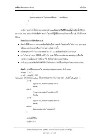 บทที่ 3 คําสั่งควบคุมการทํางาน หนาที่ 80
เอกสารประกอบการสอน 305272 การเขียนโปรแกรมคอมพิวเตอรขั้นสูง
อ.สุรางคนา ระวังยศ
}
System.out.println("Number of Days = " + numDays);
}
}
จะเห็นวาทุกหัวขอที่เลือกทุกแนวทางจะมี breakผิดพลาด! ไมไดกําหนดที่คั่นหนา เพื่อใหออก
จาก switch และ default เปนหัวขอที่กําหนดไวในกรณีที่ผูใชโปรแกรมเลือกแบบอื่น ๆ ที่ ไมไดกําหนด
ไวกอน
ขอจํากัดของการใชคําสั่ง Switch
• ตัวแปรที่ใชในการตรวจสอบ จะตองมีชนิดเปนตัวเลขอยางใดอยางหนึ่ง ไดแก char, byte, short
หรือ int และตองอยูภายในเครื่องหมายวงเล็บ () เทานั้น
• ชนิดของตัวเลขที่ใชในการตรวจสอบในคําสั่ง case จะตองเปนชนิดเดียวกันหมด
• อาจไมใสคําสั่ง break ไวก็ได แตถาไมใส จะทําใหโปรแกรมตองตรวจสอบทุก ๆ เงื่อนไข
จนกวาจะหมดซึ่งอาจทําใหเสียเวลาได ถาเงื่อนไขมีมากและซับซอน
• คําสั่ง default อาจใสหรือไมใสก็ได ถาใสก็จะนิยมวางไวที่บรรทัดสุดทายของการตรวจสอบ
ตัวอยาง การใช Expression ใน Variable or Expression และ คําสั่ง break
String x = “xyz”;
switch ( x.length() - 1 ) {
// x.length() เปนการเรียก method ที่คืนคาความยาวของขอความตัวแปร x ในที่นี้ x.length() = 3
case 1:
System.out.println(“length is one”);
break;
case 2:
System.out.println(“length is two”);
break;
case 3:
System.out.println(“length is three”);
break;
default:
System.out.println(“on match”);
}
ผลลัพธที่ไดคือ
length is two
 