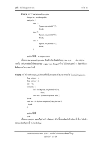 บทที่ 3 คําสั่งควบคุมการทํางาน หนาที่ 81
เอกสารประกอบการสอน 305272 การเขียนโปรแกรมคอมพิวเตอรขั้นสูง
อ.สุรางคนา ระวังยศ
ตัวอยาง การใช Variable or Expression
Integer in = new Integer(3);
switch(in) {
case 1 :
System.out.println(“1”);
break;
case 2 :
System.out.println(“2”);
break;
case 3:
System.out.println(“3”);
break;
}
ผลลัพธที่ได : Compiled Error
เนื่องจาก Variable or Expression ตองเปนตัวแปรชนิดขอมูล char, byte, shor และ int
เทานั้น แตในตัวอยางนี้ใชตัวแปรกลุม wrapper class (Integer) ซึ่งจะไดเรียนในบทที่ 11 จึงทําใหเกิด
ขอผิดพลาดในการคอมไพล
ตัวอยาง การใชตัวแปรแบบ final (กําหนดใหเปนตัวแปรคงที่ในภาษาจาวา)ใน Constant Expression
final int one = 1;
final int two = 2;
int x = 1;
switch (x) {
case one: System.out.println("one");
break;
case two: System.out.println("two");
break;
case two + 1: System.out.println("two plus one");
break;
}
ผลลัพธที่ได
one
เนื่องจาก one และ two เปนตัวแปรชนิด final ทําใหทั้งสองตัวแปรเปนคาคงที่ ซึ่งจะไดกลาว
อยางละเอียดในบทที่ 9 ตัวแปร final
 