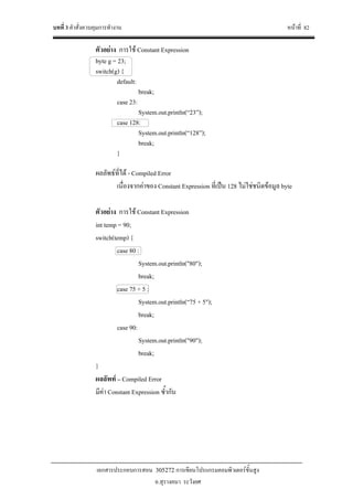 บทที่ 3 คําสั่งควบคุมการทํางาน หนาที่ 82
เอกสารประกอบการสอน 305272 การเขียนโปรแกรมคอมพิวเตอรขั้นสูง
อ.สุรางคนา ระวังยศ
ตัวอยาง การใช Constant Expression
byte g = 23;
switch(g) {
default:
break;
case 23:
System.out.println(“23”);
case 128:
System.out.println(“128”);
break;
}
ผลลัพธที่ได - Compiled Error
เนื่องจากคาของ Constant Expression ที่เปน 128 ไมใชชนิดขอมูล byte
ตัวอยาง การใช Constant Expression
int temp = 90;
switch(temp) {
case 80 :
System.out.println("80");
break;
case 75 + 5 :
System.out.println(“75 + 5");
break;
case 90:
System.out.println("90");
break;
}
ผลลัพท – Compiled Error
มีคา Constant Expression ซ้ํากัน
 