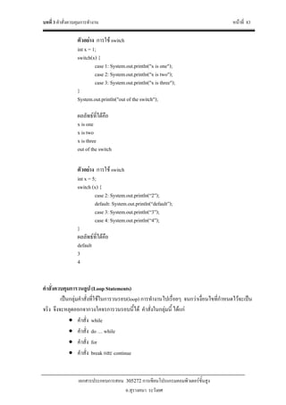 บทที่ 3 คําสั่งควบคุมการทํางาน หนาที่ 83
เอกสารประกอบการสอน 305272 การเขียนโปรแกรมคอมพิวเตอรขั้นสูง
อ.สุรางคนา ระวังยศ
ตัวอยาง การใช switch
int x = 1;
switch(x) {
case 1: System.out.println("x is one");
case 2: System.out.println("x is two");
case 3: System.out.println("x is three");
}
System.out.println("out of the switch");
ผลลัพธที่ไดคือ
x is one
x is two
x is three
out of the switch
ตัวอยาง การใช switch
int x = 5;
switch (x) {
case 2: System.out.println(“2”);
default: System.out.println(“default”);
case 3: System.out.println(“3”);
case 4: System.out.println(“4”);
}
ผลลัพธที่ไดคือ
default
3
4
คําสั่งควบคุมการวนลูป (Loop Statements)
เปนกลุมคําสั่งที่ใชในการวนรอบ(loop) การทํางานไปเรื่อยๆ จนกวาเงื่อนไขที่กําหนดไวจะเปน
จริง จึงจะหลุดออกจากวงโคจรการวนรอบนี้ได คําสั่งในกลุมนี้ ไดแก
• คําสั่ง while
• คําสั่ง do … while
• คําสั่ง for
• คําสั่ง break และ continue
 
