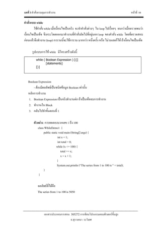 บทที่ 3 คําสั่งควบคุมการทํางาน หนาที่ 84
เอกสารประกอบการสอน 305272 การเขียนโปรแกรมคอมพิวเตอรขั้นสูง
อ.สุรางคนา ระวังยศ
คําสั่งแบบ while
ใชคําสั่ง while เมื่อเงื่อนไขเปนจริง จะทําคําสั่งตางๆ ใน loop ไปเรื่อยๆ จนกวาเมื่อตรวจพบวา
เงื่อนไขเปนเท็จ จึงกระโดดออกมาทํางานที่คําสั่งถัดไปที่อยูนอก loop ของคําสั่ง while โดยที่ตรวจสอบ
กอนแลวจึงทํางาน (loop) การวนนี้จะใชการวน มากกวา หนึ่งครั้ง หรือ ไมวนเลยก็ได ถาเงื่อนไขเปนเท็จ
รูปแบบการใช while มีโครงสรางดังนี้:
Boolean Expression
- ตองมีผลลัพธเปนชนิดขอมูล Boolean เทานั้น
หลักการทํางาน
1. Boolean Expression เปนจริงทํางานตอ ถาเปนเท็จจบการทํางาน
2. ทํางานใน Block
3. กลับไปทําขั้นตอนที่ 1
ตัวอยาง การทดลองบวกเลข 1 ถึง 100
class WhileDemo1 {
public static void main (String[] args) {
int x = 1;
int total = 0;
while (x <= 100) {
total += x;
x = x + 1;
}
System.out.println (“The series from 1 to 100 is “ + total);
}
}
ผลลัพธที่ไดคือ
The series from 1 to 100 is 5050
while ( Boolean Expression ) [{]
[statements]
[}]
 