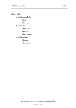 บทที่ 3 คําสั่งควบคุมการทํางาน หนาที่ 67
เอกสารประกอบการสอน 305272 การเขียนโปรแกรมคอมพิวเตอรขั้นสูง
อ.สุรางคนา ระวังยศ
เนื้อหาบทเรียน
♦ คําสั่งตรวจสอบเงื่อนไข
- คําสั่ง if
- คําสั่ง switch
♦ คําสั่งวนทําซ้ํา
- คําสั่งลูป while
- คําสั่งลูป for
- คําสั่งลูป do while
♦ คําสั่งควบคุมอื่นๆ
- คําสั่ง break
- คําสั่ง continue
 