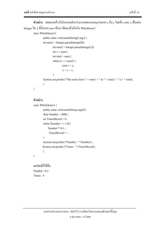 บทที่ 3 คําสั่งควบคุมการทํางาน หนาที่ 85
เอกสารประกอบการสอน 305272 การเขียนโปรแกรมคอมพิวเตอรขั้นสูง
อ.สุรางคนา ระวังยศ
ตัวอยาง ทดลองสรางโปรแกรมทําการบวกเลขแบบอนุกรมจาก x ถึง y โดยที่ x และ y เปนเลข
Integer ใด ๆ ที่รับจาก user เขามา เขียนแลวเก็บใน WhieDemo2
class WhileDemo2{
public static void main(String[] args) {
int num1 = Integer.parseInt(args[0]);
int num2 = Integer.parseInt(args[1]);
int x = num1;
int total = num1;
while (x <= num2) {
total += x;
x = x + 1;
}
System.out.println (“The series from “ + num1 + “ to “ + num2 + “ is “ + total);
}
}
ตัวอยาง
class WhileDemo3 {
public static void main(String args[]){
float Number = 2000 ;
int TimesMoved = 0 ;
while (Number >= 1.0){
Number *=0.1 ;
TimesMoved++ ;
}
System.out.println ("Number : "+Number) ;
System.out.println ("Times : "+TimesMoved) ;
}
}
ผลลัพธที่ไดคือ
Number : 0.2
Times : 4
 