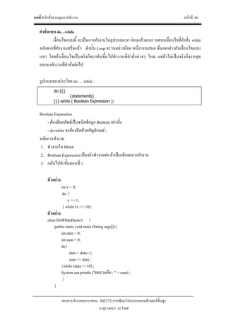 บทที่ 3 คําสั่งควบคุมการทํางาน หนาที่ 86
เอกสารประกอบการสอน 305272 การเขียนโปรแกรมคอมพิวเตอรขั้นสูง
อ.สุรางคนา ระวังยศ
คําสั่งแบบ do…while
เงื่อนไขแบบนี้ จะเปนการทํางานในลูปรอบแรก กอนแลวจะตรวจสอบเงื่อนไขที่คําสั่ง while
หลังจากที่ทํางานเสร็จแลว ดังนั้น Loop จะวนอยางนอย หนึ่งรอบเสมอ ซึ่งแตกตางกับเงื่อนไขแบบ
แรก โดยถาเงื่อนไขเปนจริงก็จะกลับขึ้นไปทํางานที่คําสั่งตางๆ ใหม แตถาไมเปนจริงก็จะหลุด
ออกมาทํางานที่คําสั่งตอไป
รูปแบบของประโยค do … while :
Boolean Expression
- ตองมีผลลัพธเปนชนิดขอมูล Boolean เทานั้น
- do-while จะตองปดดวยสัญลักษณ ;
หลักการทํางาน
1. ทํางานใน Block
2. Boolean Expression เปนจริงทํางานตอ ถาเปนเท็จจบการทํางาน
3. กลับไปทําขั้นตอนที่ 1
ตัวอยาง:
int x = 0;
do {
x += 1;
} while (x <= 10);
ตัวอยาง
class DoWhileDemo1 {
public static void main (String args[]){
int data = 0;
int sum = 0;
do{
data = data+1;
sum += data ;
}while (data <=10) ;
System.out.println ("ผลรวมคือ : " + sum) ;
}
}
do [{]
[statements]
[}] while ( Boolean Expression );
 