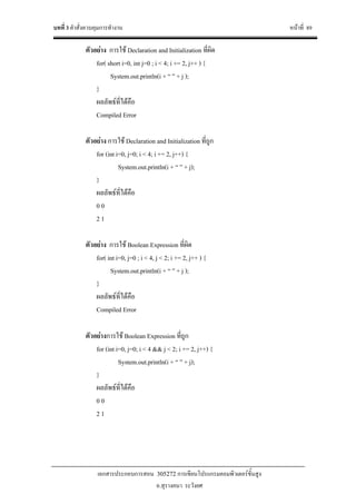 บทที่ 3 คําสั่งควบคุมการทํางาน หนาที่ 89
เอกสารประกอบการสอน 305272 การเขียนโปรแกรมคอมพิวเตอรขั้นสูง
อ.สุรางคนา ระวังยศ
ตัวอยาง การใช Declaration and Initialization ที่ผิด
for( short i=0, int j=0 ; i < 4; i += 2, j++ ) {
System.out.println(i + “ ” + j );
}
ผลลัพธที่ไดคือ
Compiled Error
ตัวอยาง การใช Declaration and Initialization ที่ถูก
for (int i=0, j=0; i < 4; i += 2, j++) {
System.out.println(i + “ ” + j);
}
ผลลัพธที่ไดคือ
0 0
2 1
ตัวอยาง การใช Boolean Expression ที่ผิด
for( int i=0, j=0 ; i < 4, j < 2; i += 2, j++ ) {
System.out.println(i + “ ” + j );
}
ผลลัพธที่ไดคือ
Compiled Error
ตัวอยางการใช Boolean Expression ที่ถูก
for (int i=0, j=0; i < 4 && j < 2; i += 2, j++) {
System.out.println(i + “ ” + j);
}
ผลลัพธที่ไดคือ
0 0
2 1
 