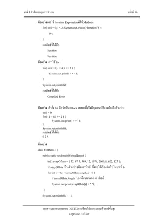 บทที่ 3 คําสั่งควบคุมการทํางาน หนาที่ 90
เอกสารประกอบการสอน 305272 การเขียนโปรแกรมคอมพิวเตอรขั้นสูง
อ.สุรางคนา ระวังยศ
ตัวอยางการใช Iteration Expression ที่ใข Methods
for( int i = 0; i < 2; System.out.println(“Iteration”) ) {
i++;
}
ผลลัพธที่ไดคือ
Iteration
Iteration
ตัวอยาง การใช for
for( int i = 0; i < 4; i += 2 ) {
System.out.print(i + “ ” );
}
System.out.println(i);
ผลลัพธที่ไดคือ
Compiled Error
ตัวอยาง คําสั่ง for ถือวาเปน Block แบบหนึ่งจึงมีคุณสมบัติการอางถึงตัวแปร
int i = 0;
for( ; i < 4; i += 2 ) {
System.out.print(i + “ ” );
}
System.out.println(i);
ผลลัพธที่ไดคือ
0 2 4
ตัวอยาง
class ForDemo1 {
public static void main(String[] args) {
int[] arrayOfInts = { 32, 87, 3, 589, 12, 1076, 2000, 8, 622, 127 };
// arrayOfInts เปนตัวแปรชนิด อารเรย ซึ่งจะไดเรียนตอไปในบทที่ 6
for (int i = 0; i < arrayOfInts.length; i++) {
// arrayOfInts.length บอกถึงขนาดของอารเรย
System.out.print(arrayOfInts[i] + " ");
}
System.out.println();} }
 