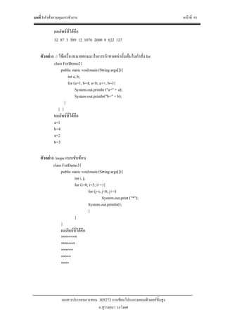 บทที่ 3 คําสั่งควบคุมการทํางาน หนาที่ 91
เอกสารประกอบการสอน 305272 การเขียนโปรแกรมคอมพิวเตอรขั้นสูง
อ.สุรางคนา ระวังยศ
ผลลัพธที่ไดคือ
32 87 3 589 12 1076 2000 8 622 127
ตัวอยาง // ใชเครื่องหมายคอมมาในการกําหนดคาเริ่มตนในคําสั่ง for
class ForDemo2{
public static void main (String args[]){
int a, b;
for (a=1, b=4; a<b; a++, b--){
System.out.println ("a=" + a);
System.out.println("b=" + b);
}
} }
ผลลัพธที่ไดคือ
a=1
b=4
a=2
b=3
ตัวอยาง loops แบบซับซอน
class ForDemo3{
public static void main (String args[]){
int i, j;
for (i=0; i<5; i++){
for (j=i; j<8; j++)
System.out.print ("*");
System.out.println();
}
}
}
ผลลัพธที่ไดคือ
********
*******
******
*****
****
 