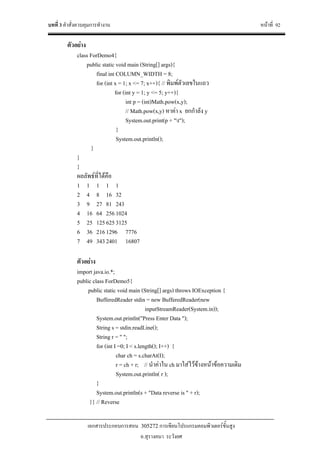 บทที่ 3 คําสั่งควบคุมการทํางาน หนาที่ 92
เอกสารประกอบการสอน 305272 การเขียนโปรแกรมคอมพิวเตอรขั้นสูง
อ.สุรางคนา ระวังยศ
ตัวอยาง
class ForDemo4{
public static void main (String[] args){
final int COLUMN_WIDTH = 8;
for (int x = 1; x <= 7; x++){ // พิมพตัวเลขในแถว
for (int y = 1; y <= 5; y++){
int p = (int)Math.pow(x,y);
// Math.pow(x,y) หาคา x ยกกําลัง y
System.out.print(p + "t");
}
System.out.println();
}
}
}
ผลลัพธที่ไดคือ
1 1 1 1 1
2 4 8 16 32
3 9 27 81 243
4 16 64 2561024
5 25 1256253125
6 36 2161296 7776
7 49 3432401 16807
ตัวอยาง
import java.io.*;
public class ForDemo5{
public static void main (String[] args) throws IOException {
BufferedReader stdin = new BufferedReader(new
inputStreamReader(System.in));
System.out.println("Press Enter Data ");
String s = stdin.readLine();
String r = " ";
for (int I =0; I < s.length(); I++) {
char ch = s.charAt(I);
r = ch + r; // นําคาใน ch มาใสไวขางหนาขอความเดิม
System.out.println( r );
}
System.out.println(s + "Data reverse is " + r);
}} // Reverse
 