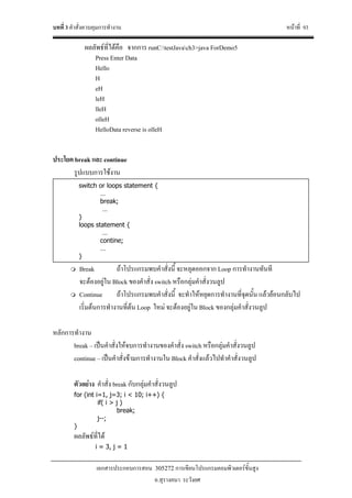 บทที่ 3 คําสั่งควบคุมการทํางาน หนาที่ 93
เอกสารประกอบการสอน 305272 การเขียนโปรแกรมคอมพิวเตอรขั้นสูง
อ.สุรางคนา ระวังยศ
ผลลัพธที่ไดคือ จากการ runC:testJavach3>java ForDemo5
Press Enter Data
Hello
H
eH
leH
lleH
olleH
HelloData reverse is olleH
ประโยค break และ continue
รูปแบบการใชงาน
Break ถาโปรแกรมพบคําสั่งนี้ จะหลุดออกจาก Loop การทํางานทันที
จะตองอยูใน Block ของคําสั่ง switch หรือกลุมคําสั่งวนลูป
Continue ถาโปรแกรมพบคําสั่งนี้ จะทําใหหยุดการทํางานที่จุดนั้น แลวยอนกลับไป
เริ่มตนการทํางานที่ตน Loop ใหม จะตองอยูใน Block ของกลุมคําสั่งวนลูป
หลักการทํางาน
break – เปนคําสั่งใหจบการทํางานของคําสั่ง switch หรือกลุมคําสั่งวนลูป
continue – เปนคําสั่งขามการทํางานใน Block คําสั่งแลวไปทําคําสั่งวนลูป
ตัวอยาง คําสั่ง break กับกลุมคําสั่งวนลูป
for (int i=1, j=3; i < 10; i++) {
if( i > j )
break;
j--;
}
ผลลัพธที่ได
i = 3, j = 1
switch or loops statement {
…
break;
…
}
loops statement {
…
contine;
…
}
 