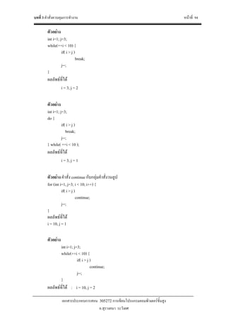 บทที่ 3 คําสั่งควบคุมการทํางาน หนาที่ 94
เอกสารประกอบการสอน 305272 การเขียนโปรแกรมคอมพิวเตอรขั้นสูง
อ.สุรางคนา ระวังยศ
ตัวอยาง
int i=1; j=3;
while(++i < 10) {
if( i > j )
break;
j--;
}
ผลลัพธที่ได
i = 3, j = 2
ตัวอยาง
int i=1; j=3;
do {
if( i > j )
break;
j--;
} while( ++i < 10 );
ผลลัพธที่ได
i = 3, j = 1
ตัวอยาง คําสั่ง continue กับกลุมคําสั่งวนลูป
for (int i=1, j=3; i < 10; i++) {
if( i > j )
continue;
j--;
}
ผลลัพธที่ได
i = 10, j = 1
ตัวอยาง
int i=1; j=3;
while(++i < 10) {
if( i > j )
continue;
j--;
}
ผลลัพธที่ได : i = 10, j = 2
 
