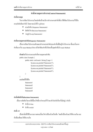 บทที่ 3 คําสั่งควบคุมการทํางาน หนาที่ 68
เอกสารประกอบการสอน 305272 การเขียนโปรแกรมคอมพิวเตอรขั้นสูง
อ.สุรางคนา ระวังยศ
คําสั่งควบคุมการทํางาน(Control Statements)
คําสั่งควบคุม
ในการเขียนโปรแกรมโดยปกติแลวจะมีการทํางานตามคําสั่งที่เราไดเขียนโปรแกรมไวเปน
ตามลําดับทีละคําสั่ง โดยอาจแบงได 3 รูปแบบ
ตามลําดับ (Sequence Statements)
ตัดสินใจ (Decision Statements)
วนลูป (Loop Statements)
คําสั่งควบคุมตามลําดับ(Sequence Statements)
เปนการเขียนโปรแกรมลักษณะทํางานตามลําดับของคําสั่งที่มีอยูในโปรแกรม ซึ่งจะเริ่มจาก
คําสั่งแรกใน main Method กอน แลวทําทีละคําสั่งไปจนสิ้นสุดคําสั่งใน main Method
ตัวอยางโปรแกรมแบบคําสั่งควบคุมตามลําดับ
public class Example {
public static void main ( String [] args ) {
System.out.println(“Statement1”);
System.out.println(“Statement2”);
System.out.println(“Statement3”);
System.out.println(“Statement4”);
}
}
ผลลัพธที่ไดคือ
Statement1
Statement2
Statement3
Statement4
คําสั่งตัดสินใจ(Decision Statements)
เปนการตัดสินใจภายใตเงื่อนไขที่เรากําหนดไววาจะทําในคําสั่งใด ซึ่งมีอยู 2 คําสั่ง
คําสั่ง if-else
คําสั่ง switch
คําสั่ง if
เปนคําสั่งที่ใชในการตรวจสอบเงื่อนไขวาเปนจริงหรือเท็จ โดยถาเปนจริงจะใหทํางานใด และ
ถาเปนเท็จจะใหทํางานใด
 