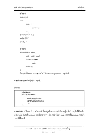 บทที่ 3 คําสั่งควบคุมการทํางาน หนาที่ 95
เอกสารประกอบการสอน 305272 การเขียนโปรแกรมคอมพิวเตอรขั้นสูง
อ.สุรางคนา ระวังยศ
ตัวอยาง
int i=1; j=3;
do {
if( i > j )
continue;
j--;
} while( ++i < 10 );
ผลลัพธที่ได
i = 10, j = 1
ตัวอยาง
while (num2 < 1000) {
total = total + num2;
if (total >= 2000)
break;
num2 ++;
}
ในกรณีนี้ ถา total >= 2000 เมื่อใด โปรแกรมจะหลุดออกจาก Loopทันที
การใช Labeled กลับกลุมคําสั่งวนลูป
รูปแบบ
LabelName: – เปนการประกาศชื่อของคําสั่งวนลูปซึ่งจะประกาศไวกอนกลุม คําสั่งวนลูป - ใชรวมกับ
คําสั่ง break กับคําสั่ง continue โดยเปนการระบุวา ตองการใชคําสั่ง break หรือคําสั่ง continue กับคําสั่ง
วนลูปที่ชื่ออะไร
LabelName:
loops statement {
…
break LabelName;
continue LabelName;
…
}
 