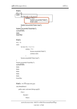 บทที่ 3 คําสั่งควบคุมการทํางาน หนาที่ 96
เอกสารประกอบการสอน 305272 การเขียนโปรแกรมคอมพิวเตอรขั้นสูง
อ.สุรางคนา ระวังยศ
ตัวอยาง
int y = 8;
outer:
for (int i=0; i < 5; i++) {
while(y > 7) {
System.out.println(“Hello”);
break outer;
}
System.out.println(“Outer loop”);
}
System.out.println(“Good-Bye”);
ผลลัพธที่ไดคือ
Hello
Good-Bye
ตัวอยาง
int y = 8;
outer:
for (int i=0; i < 5; i++) {
while(y > 7) {
System.out.println(“Hello”);
continue outer;
}
System.out.println(“Outer loop”);
}
System.out.println(“Good-Bye”);
ผลลัพธที่ไดคือ
Hello
Hello
Hello
Hello
Hello
Good-Bye
ตัวอยาง การ ใช break แบบ goto
class BreakDemo{
public static void main (String args[]){
First:{
Second:{
Third:{
 