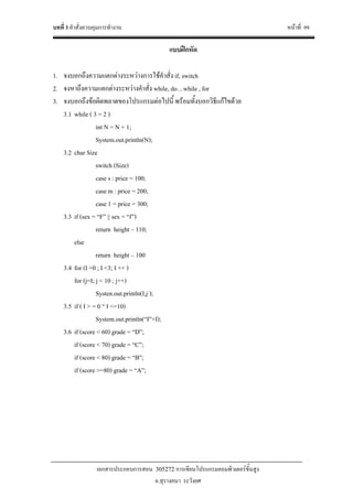 บทที่ 3 คําสั่งควบคุมการทํางาน หนาที่ 99
เอกสารประกอบการสอน 305272 การเขียนโปรแกรมคอมพิวเตอรขั้นสูง
อ.สุรางคนา ระวังยศ
แบบฝกหัด
1. จงบอกถึงความแตกตางระหวางการใชคําสั่ง if, switch
2. จงหาถึงความแตกตางระหวางคําสั่ง while, do…while , for
3. จงบอกถึงขอผิดพลาดของโปรแกรมตอไปนี้ พรอมทั้งบอกวิธีแกไขดวย
3.1 while ( 3 = 2 )
int N = N + 1;
System.out.println(N);
3.2 char Size
switch (Size)
case s : price = 100;
case m : price = 200;
case 1 = price = 300;
3.3 if (sex = “F” || sex = “f”)
return height – 110;
else
return height – 100
3.4 for (I =0 ; I <3; I ++ )
for (j=I; j < 10 ; j++)
Systen.out.println(I,j );
3.5 if ( I > = 0 “ I <=10)
System.out.println(“I”+I);
3.6 if (score < 60) grade = “D”;
if (score < 70) grade = “C”;
if (score < 80) grade = “B”;
if (score >=80) grade = “A”;
 