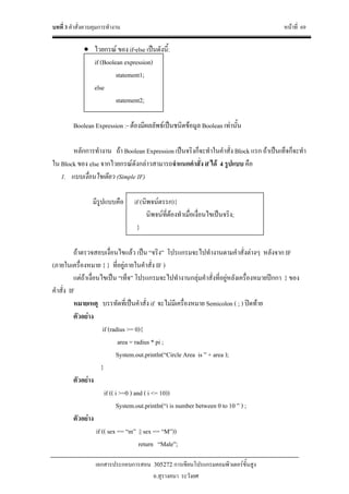 บทที่ 3 คําสั่งควบคุมการทํางาน หนาที่ 69
เอกสารประกอบการสอน 305272 การเขียนโปรแกรมคอมพิวเตอรขั้นสูง
อ.สุรางคนา ระวังยศ
• ไวยกรณ ของ if-else เปนดังนี้:
if (Boolean expression)
statement1;
else
statement2;
Boolean Expression :- ตองมีผลลัพธเปนชนิดขอมูล Boolean เทานั้น
หลักการทํางาน ถา Boolean Expression เปนจริงก็จะทําในคําสั่ง Block แรก ถาเปนเท็จก็จะทํา
ใน Block ของ else จากไวยกรณดังกลาวสามารถจําแนกคําสั่ง if ได 4 รูปแบบ คือ
1. แบบเงื่อนไขเดียว (Simple IF)
มีรูปแบบคือ if (นิพจนตรรก){
นิพจนที่ตองทําเมื่อเงื่อนไขเปนจริง;
}
ถาตรวจสอบเงื่อนไขแลว เปน “จริง” โปรแกรมจะไปทํางานตามคําสั่งตางๆ หลังจาก IF
(ภายในเครื่องหมาย { } ที่อยูภายในคําสั่ง IF )
แตถาเงื่อนไขเปน “เท็จ” โปรแกรมจะไปทํางานกลุมคําสั่งที่อยูหลังเครื่องหมายปกกา } ของ
คําสั่ง IF
หมายเหตุ บรรทัดที่เปนคําสั่ง if จะไมมีเครื่องหมาย Semicolon ( ; ) ปดทาย
ตัวอยาง
if (radius >= 0){
area = radius * pi ;
System.out.println(“Circle Area is ” + area );
}
ตัวอยาง
if (( i >=0 ) and ( i <= 10))
System.out.println(“i is number between 0 to 10 ” ) ;
ตัวอยาง
if (( sex == “m” || sex == “M”))
return “Male”;
 