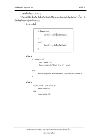 บทที่ 3 คําสั่งควบคุมการทํางาน หนาที่ 70
เอกสารประกอบการสอน 305272 การเขียนโปรแกรมคอมพิวเตอรขั้นสูง
อ.สุรางคนา ระวังยศ
2. แบบเงื่อนไข (IF...ELSE…)
ใชในกรณีที่มี 2 เงื่อนไข ถาเงื่อนไขเปนจริง ใหทํางานในสวนกลุมคําสั่งหลังเงื่อนไขนั้นๆ ถา
เปนเท็จใหทํางานกลุมคําสั่งหลัง else
มีรูปแบบดังนี้
if (นิพจนตรรก){
นิพจนตาง ๆ เมื่อเงื่อนไขเปนจริง;
}
else{
นิพจนตาง ๆ เมื่อเงื่อนไขเปนจริง;
}
ตัวอยาง
if ( radius >= 0){
area = radius * pi ;
System.out.println(“Circle Area is ” + area );
}
else {
System.out.println(“Radius less than Zero=> Invalid number” );
}
ตัวอยาง
if (( sex == “m” || sex == “M”))
return height-100;
else
return height-110;
 